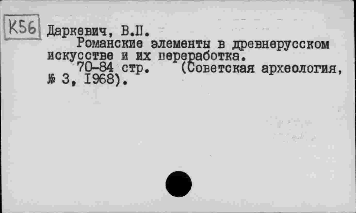 ﻿КБ G Даркевич, В.П.
Романские элементы в древнерусском искусстве и их переработка.
70-84 стр. (Советская археология, № 3, 1968).